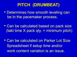• Determines how smooth leveling can
be in the pacemaker process.
• Can be calculated based on pack size
(takt time X pack qty. = minimum pitch)
PITCH (DRUMBEAT)
• Can be calculated on Parker Lot Size
Spreadsheet if setup time and/or
work content variation is an issue.
 