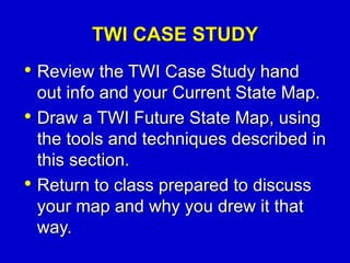 TWI CASE STUDY
• Review the TWI Case Study hand
out info and your Current State Map.
• Draw a TWI Future State Map, using
the tools and techniques described in
this section.
• Return to class prepared to discuss
your map and why you drew it that
way.
 