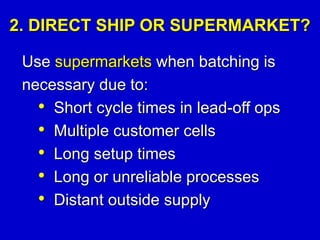 2. DIRECT SHIP OR SUPERMARKET?
Use supermarkets when batching is
necessary due to:
• Short cycle times in lead-off ops
• Multiple customer cells
• Long setup times
• Long or unreliable processes
• Distant outside supply
 