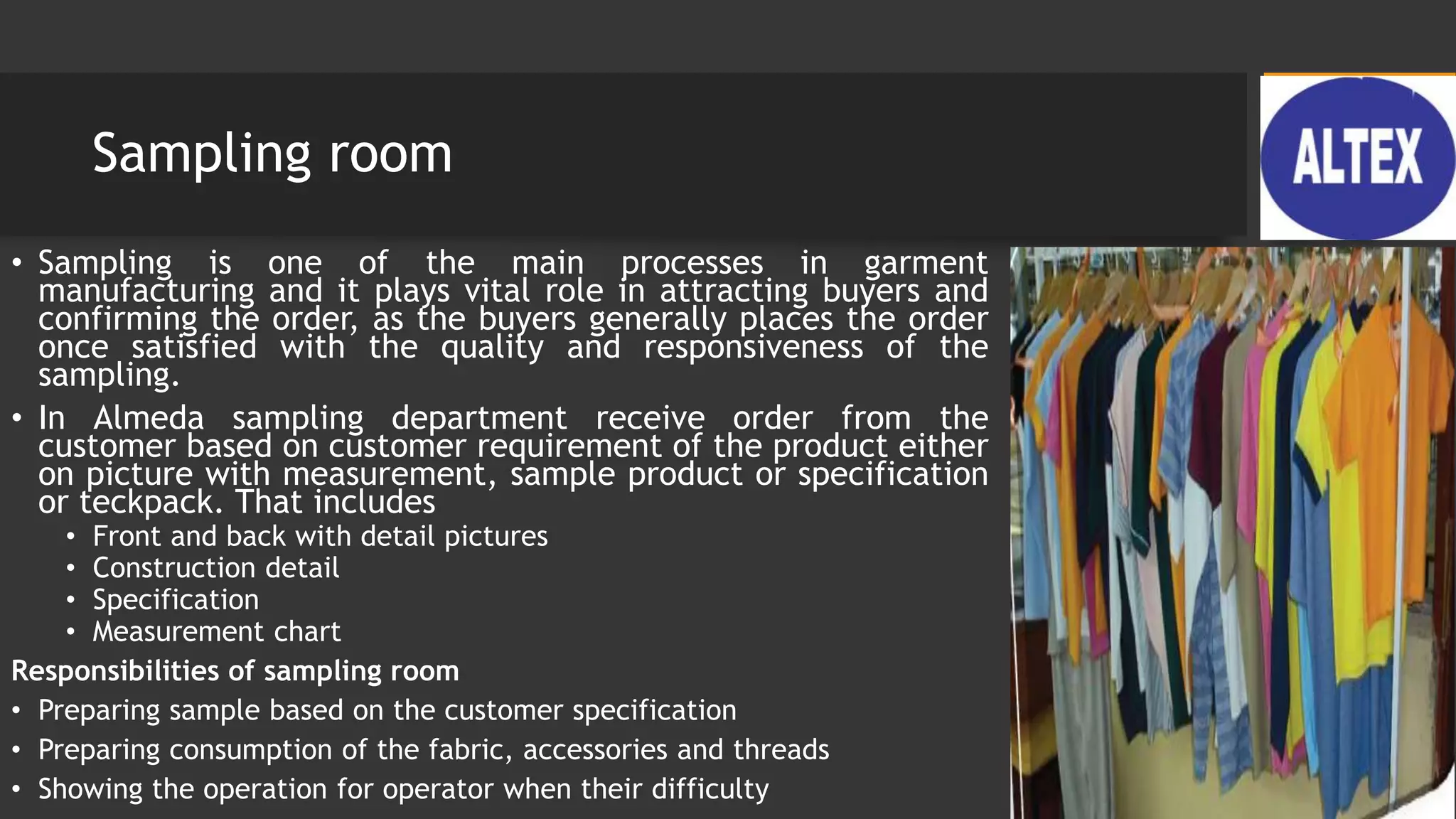 Sampling room
• Sampling is one of the main processes in garment
manufacturing and it plays vital role in attracting buyers and
confirming the order, as the buyers generally places the order
once satisfied with the quality and responsiveness of the
sampling.
• In Almeda sampling department receive order from the
customer based on customer requirement of the product either
on picture with measurement, sample product or specification
or teckpack. That includes
• Front and back with detail pictures
• Construction detail
• Specification
• Measurement chart
Responsibilities of sampling room
• Preparing sample based on the customer specification
• Preparing consumption of the fabric, accessories and threads
• Showing the operation for operator when their difficulty
 