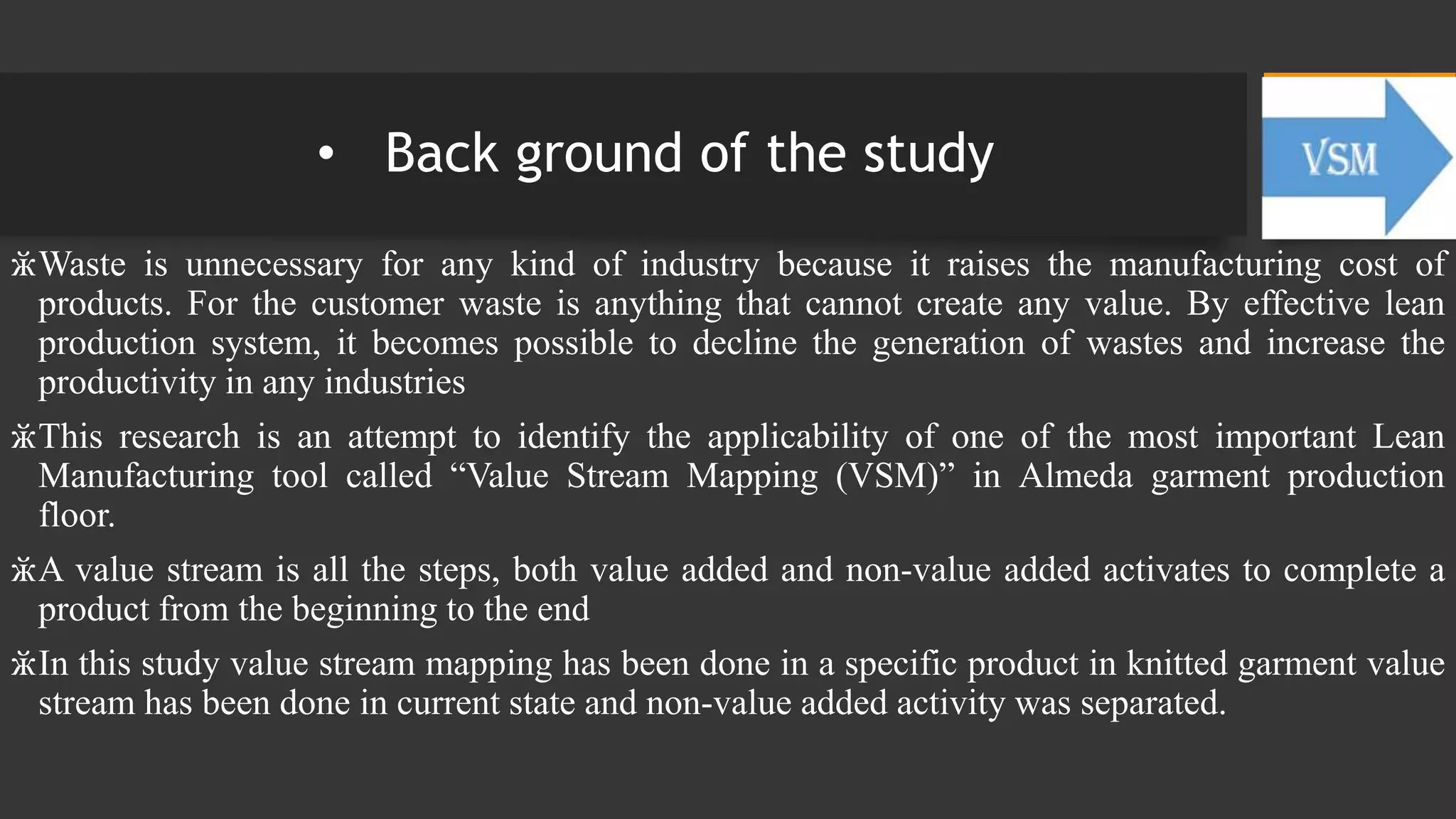 • Back ground of the study
ӂWaste is unnecessary for any kind of industry because it raises the manufacturing cost of
products. For the customer waste is anything that cannot create any value. By effective lean
production system, it becomes possible to decline the generation of wastes and increase the
productivity in any industries
ӂThis research is an attempt to identify the applicability of one of the most important Lean
Manufacturing tool called “Value Stream Mapping (VSM)” in Almeda garment production
floor.
ӂA value stream is all the steps, both value added and non-value added activates to complete a
product from the beginning to the end
ӂIn this study value stream mapping has been done in a specific product in knitted garment value
stream has been done in current state and non-value added activity was separated.
 