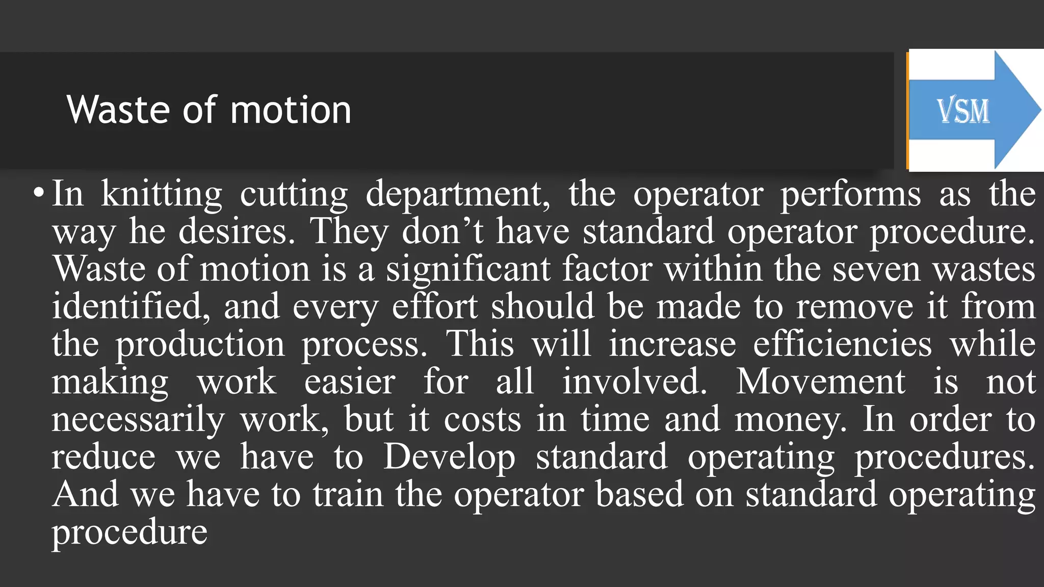 Waste of motion
• In knitting cutting department, the operator performs as the
way he desires. They don’t have standard operator procedure.
Waste of motion is a significant factor within the seven wastes
identified, and every effort should be made to remove it from
the production process. This will increase efficiencies while
making work easier for all involved. Movement is not
necessarily work, but it costs in time and money. In order to
reduce we have to Develop standard operating procedures.
And we have to train the operator based on standard operating
procedure
 