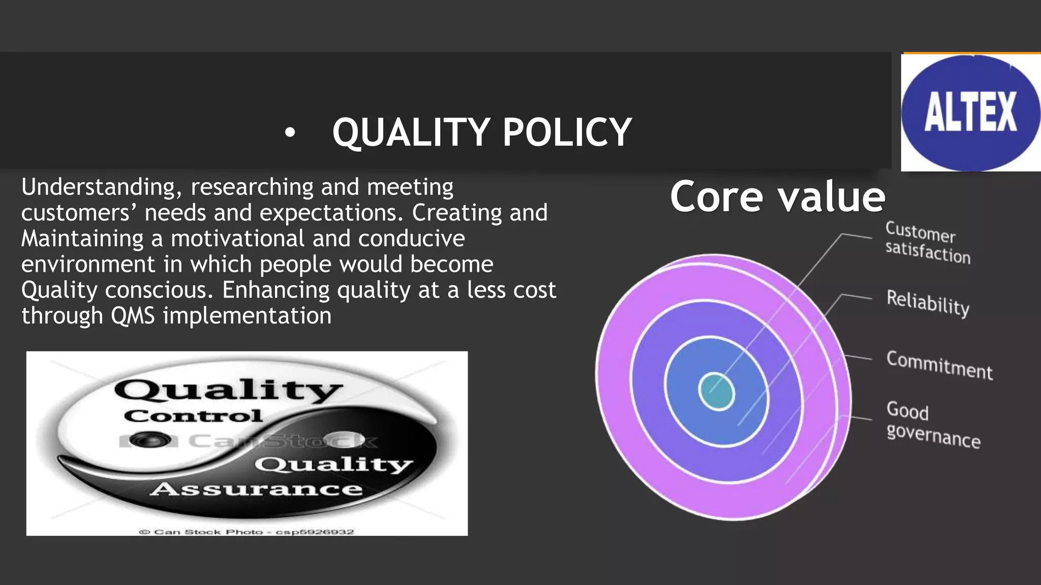 • QUALITY POLICY
• Understanding, researching and meeting
customers’ needs and expectations. Creating and
Maintaining a motivational and conducive
environment in which people would become
Quality conscious. Enhancing quality at a less cost
through QMS implementation
Core value
 