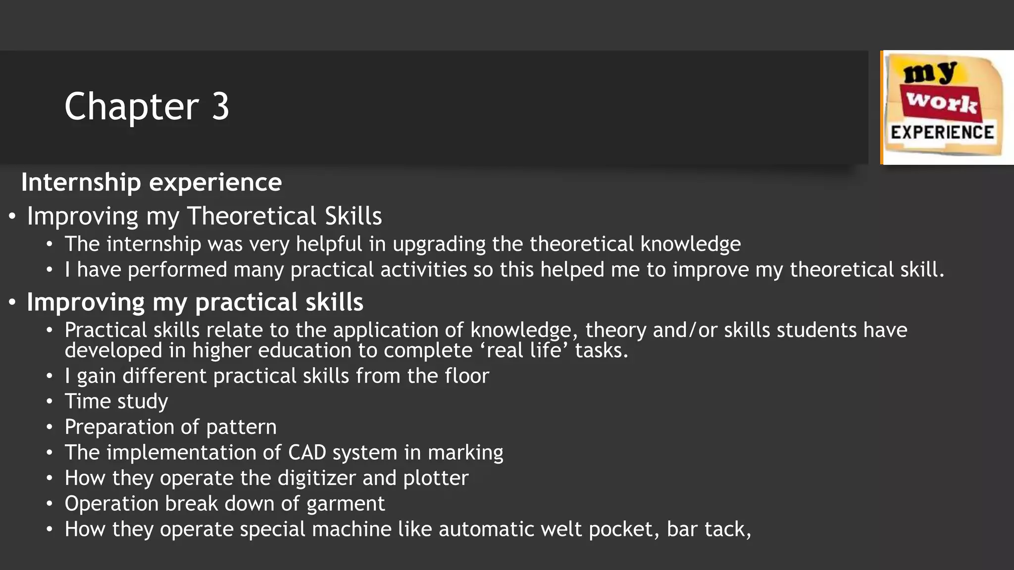 Chapter 3
Internship experience
• Improving my Theoretical Skills
• The internship was very helpful in upgrading the theoretical knowledge
• I have performed many practical activities so this helped me to improve my theoretical skill.
• Improving my practical skills
• Practical skills relate to the application of knowledge, theory and/or skills students have
developed in higher education to complete ‘real life’ tasks.
• I gain different practical skills from the floor
• Time study
• Preparation of pattern
• The implementation of CAD system in marking
• How they operate the digitizer and plotter
• Operation break down of garment
• How they operate special machine like automatic welt pocket, bar tack,
 