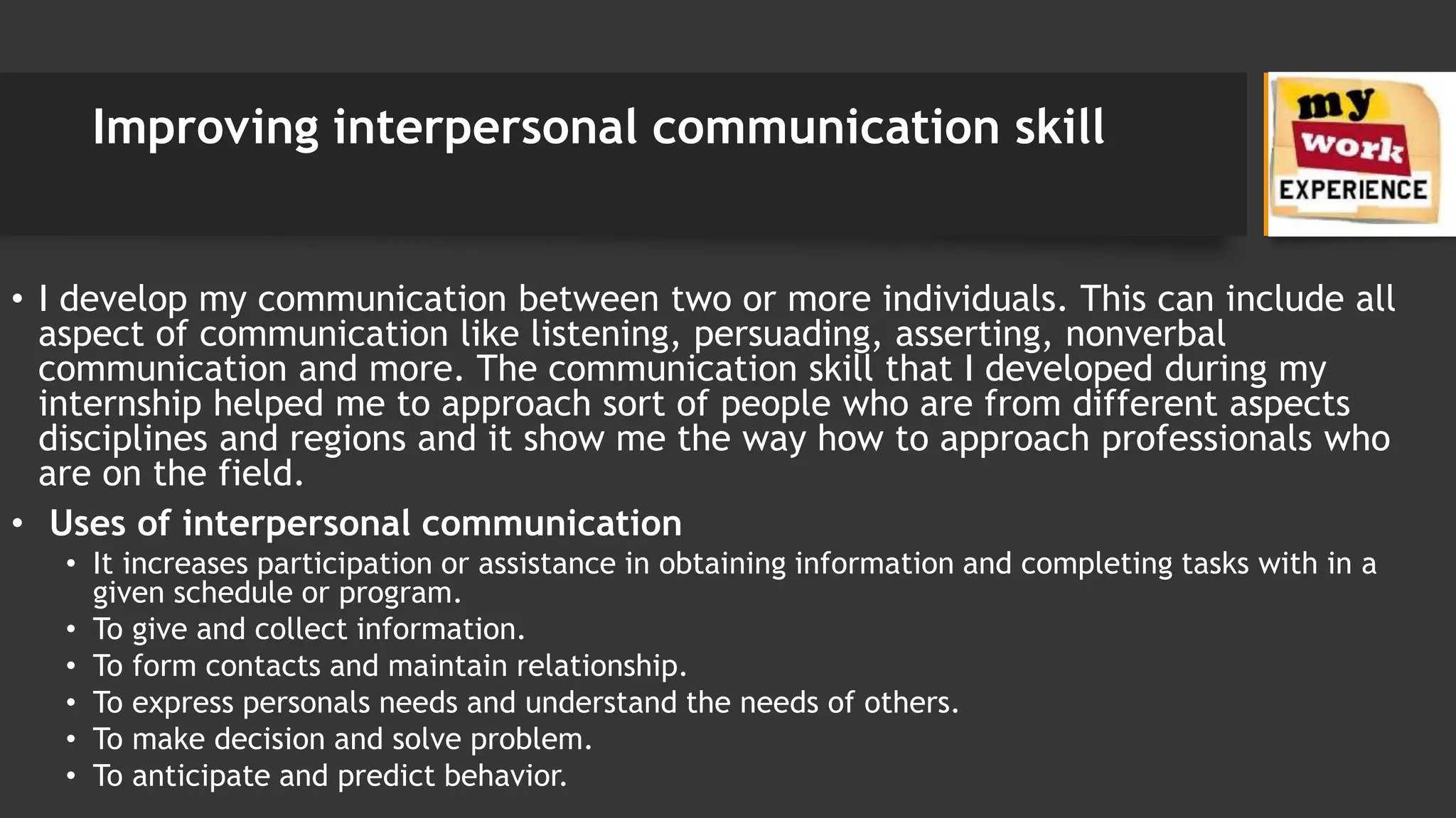 Improving interpersonal communication skill
• I develop my communication between two or more individuals. This can include all
aspect of communication like listening, persuading, asserting, nonverbal
communication and more. The communication skill that I developed during my
internship helped me to approach sort of people who are from different aspects
disciplines and regions and it show me the way how to approach professionals who
are on the field.
• Uses of interpersonal communication
• It increases participation or assistance in obtaining information and completing tasks with in a
given schedule or program.
• To give and collect information.
• To form contacts and maintain relationship.
• To express personals needs and understand the needs of others.
• To make decision and solve problem.
• To anticipate and predict behavior.
 