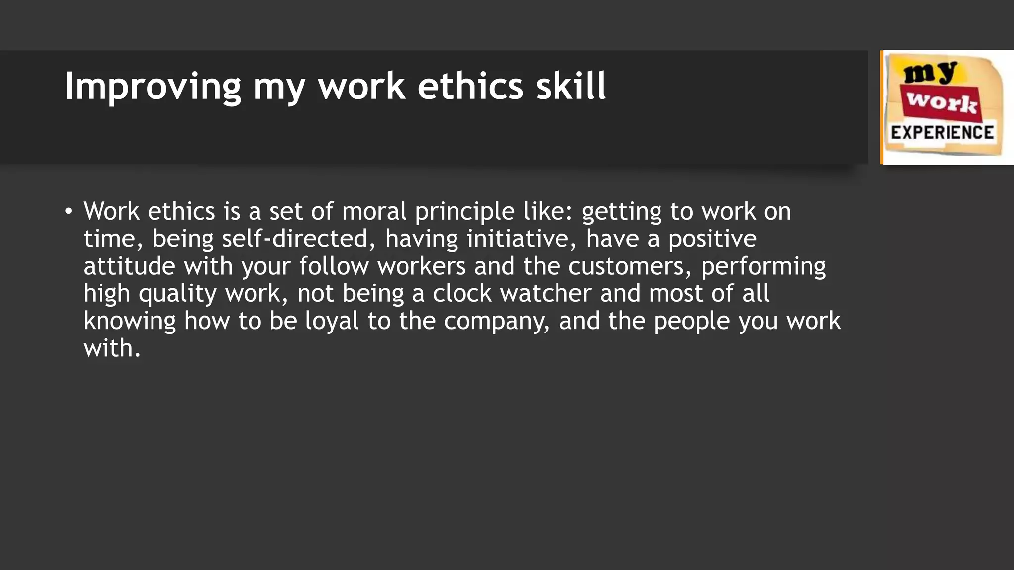 Improving my work ethics skill
• Work ethics is a set of moral principle like: getting to work on
time, being self-directed, having initiative, have a positive
attitude with your follow workers and the customers, performing
high quality work, not being a clock watcher and most of all
knowing how to be loyal to the company, and the people you work
with.
 