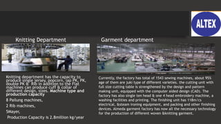 Knitting Department
Knitting department has the capacity to
produce single jersey, popcorn, lap PK, PK,
double PK & Rib in addition to the Flat
machines can produce cuff & collar of
different design, sizes. Machine type and
production capacity
8 Pailung machines,
2 Rib machines,
5Mayer,
Production Capacity is 2.8million kg/year
Garment department
Currently, the factory has total of 1543 sewing machines, about 95%
age of them are juki type of different varieties. the cutting unit with
full size cutting table is strengthened by the design and pattern
making unit, equipped with the computer aided design (CAD). The
factory has also single ten head & one 4 head embroidery machine, a
washing facilities and printing. The finishing unit has 118m/cs
electrical, &steam ironing equipment, and packing and other finishing
devices. Almeda garment factory has now all the necessary technology
for the production of different woven &knitting garment.
 