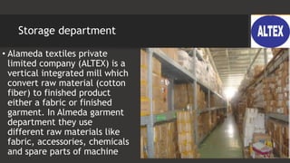 Storage department
• Alameda textiles private
limited company (ALTEX) is a
vertical integrated mill which
convert raw material (cotton
fiber) to finished product
either a fabric or finished
garment. In Almeda garment
department they use
different raw materials like
fabric, accessories, chemicals
and spare parts of machine
 