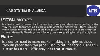 CAD SYSTEM IN ALMEDA
LECTERA DIGITIZER
is a device used to convert hard pattern to soft copy and also to make grading is the
way that used to scanner out its like a table which the pattern put , there is mouse
which it used to sense the line of the hard pattern on the place in to the computer
screen . Generally Almeda garment factory can make grading by using this digitizer
Plotter
is a device used to make marker making in simple methods
through paper then this paper used to cut the fabric. Using this
plotter has more Efficiency than that of manual.
 