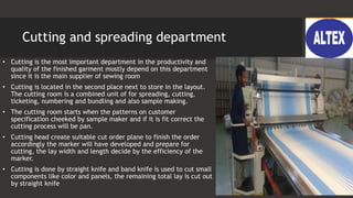 Cutting and spreading department
• Cutting is the most important department in the productivity and
quality of the finished garment mostly depend on this department
since it is the main supplier of sewing room
• Cutting is located in the second place next to store in the layout.
The cutting room is a combined unit of for spreading, cutting,
ticketing, numbering and bundling and also sample making.
• The cutting room starts when the patterns on customer
specification cheeked by sample maker and if it is fit correct the
cutting process will be pan.
• Cutting head create suitable cut order plane to finish the order
accordingly the marker will have developed and prepare for
cutting, the lay width and length decide by the efficiency of the
marker.
• Cutting is done by straight knife and band knife is used to cut small
components like color and panels, the remaining total lay is cut out
by straight knife
 