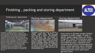 Finishing , packing and storing department
Finishing and department
Finishing in ALMEDA industry is done only
ironing to give the garments a pleasant look.
After a garment is fully sewn and assembled, it
is transferred to the ironing section of the
facility for final pressing. Each ironing station
consists of an iron and an ironing platform. The
irons are similar looking to residential models,
but have steam supplied by an on-site boiler.
Workers control the steam with foot pedals and
the steam is delivered via overhead hoses
directly to the iron. In most facilities, the
ironing platforms are equipped with a
ventilation system that draws steam through
the ironing table and exhausts it outside the
factory.
Packing department
Packaging In the last steps of making a
product retail-ready, garments are
folded, tagged, sized, and packaged
according to customer specifications.
Also, garments may be placed in
protective plastic bags, either manually
or using an automated system, to ensure
that the material stays clean and pressed
during shipping. Lastly, garments are
placed in cardboard boxes and shipped to
client distribution centres to eventually
be sold in retail stores. Most garments
are packed in plastic bags, either at the
end of production or when they enter the
finished goods store
Storing department
Every store in Almeda private limited
company is under supply. To talk in
detail, under supply there are three
things IPC, Store, Purchasing.so spare
parts, general item, accessory store,
raw material store, chemical store,
finished goods store( knitted garment
store, woven garment store, finished
fabric store) are under store.in both
knitted garment store and woven
garment store
 