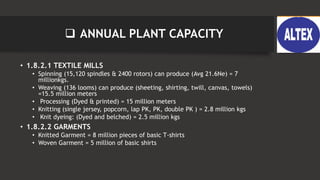  ANNUAL PLANT CAPACITY
• 1.8.2.1 TEXTILE MILLS
• Spinning (15,120 spindles & 2400 rotors) can produce (Avg 21.6Ne) = 7
millionkgs.
• Weaving (136 looms) can produce (sheeting, shirting, twill, canvas, towels)
=15.5 million meters
• Processing (Dyed & printed) = 15 million meters
• Knitting (single jersey, popcorn, lap PK, PK, double PK ) = 2.8 million kgs
• Knit dyeing: (Dyed and belched) = 2.5 million kgs
• 1.8.2.2 GARMENTS
• Knitted Garment = 8 million pieces of basic T-shirts
• Woven Garment = 5 million of basic shirts
 