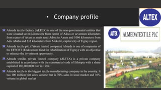 • Company profile
Almeda textile factory (ALTEX) is one of the non-governmental entities that
were situated seven kilometers from center of Adwa or seventeen kilometers
from center of Axum at main road Adwa to Axum and 1006 kilometers from
Adis Ababa and 233 kilometers from Mekelle, capital city of Tigray region.
Almeda textile plc. (Private limited company) Almeda is one of companies of
the EFFORT (Endowment fund for rehabilitation of Tigray) with an objective
to enhance the investment opportunity.
Almeda textiles private limited company (ALTEX) is a private company
established in accordance with the commercial code of Ethiopia with a share
capital of 180,000,000 Birr in 1989.
Almeda textile is the biggest textile manufacturing company in the country. It
has 100 million birr sales volume that is 70% sales in local market and 30%
volume in global market
 