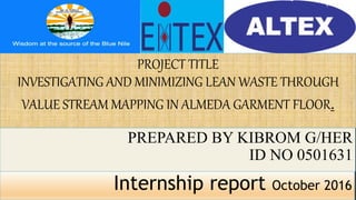 PROJECT TITLE
INVESTIGATING AND MINIMIZING LEAN WASTE THROUGH
VALUE STREAM MAPPING IN ALMEDA GARMENT FLOOR.
PREPARED BY KIBROM G/HER
ID NO 0501631
Internship report October 2016
 