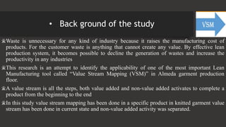 • Back ground of the study
ӂWaste is unnecessary for any kind of industry because it raises the manufacturing cost of
products. For the customer waste is anything that cannot create any value. By effective lean
production system, it becomes possible to decline the generation of wastes and increase the
productivity in any industries
ӂThis research is an attempt to identify the applicability of one of the most important Lean
Manufacturing tool called “Value Stream Mapping (VSM)” in Almeda garment production
floor.
ӂA value stream is all the steps, both value added and non-value added activates to complete a
product from the beginning to the end
ӂIn this study value stream mapping has been done in a specific product in knitted garment value
stream has been done in current state and non-value added activity was separated.
 