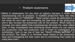 • Problem statements
• Waste is unnecessary for any kind of industry because it raises the
manufacturing cost of products. In ALMEDA production floor also they
have lean wastes of “TIMWOOD”. These wastes cannot be dedicated it is
not visual for ours eyes but increasing the lead time of the production
and it also increase the production cost of the product. Which leads to
increase non-value added time simultaneously decrease the value added
time. if they investigated and minimizing those wastes we can reduce
the production time and production cost in order to investigated and
minimizing I have to use one of lean too “VALUE STREAM MAPPING” of
the products The Target is to minimize those wastes in the production
floor and investigating the lean waste also to minimizing lean wastes by
using leans tools.
 