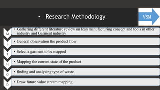 • Research Methodology
M
• Gathering different literature review on lean manufacturing concept and tools in other
industry and Garment industry
E
• General observation the product flow
T
• Select a garment to be mapped
H
• Mapping the current state of the product
O
• finding and analysing type of waste
D
• Draw future value stream mapping
 