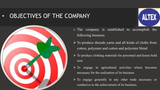 • OBJECTIVES OF THE COMPANY
o The company is established to accomplish the
following business
 To produce threads yarns and all kinds of cloths from
cotton, polyester and cotton and polyester blend
 To produce clothing materials for personnel and house hold
uses
 To engage in agricultural activities where becomes
necessary for the realization of its business
 To engage generally in any other trade necessary or
conducive to the achievement of its business.
 
