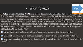 • WHAT IS VSM?
 Value Stream Mapping (VSM) is a tool of lean manufacturing that helps to understand the
flow of material and information as products make their way through the value stream. The value
stream includes the value adding and non-value adding activities that are required to bring a
product from raw material through delivery to the customer. In other words, Value Stream
Mapping is an outline of a product's manufacturing life cycle that identifies each step throughout
the production process. It represents a visual information of material flow for a particular product
family (Rother M. and Shook J 1999.)
Value: Creating or making something of value that a customer is willing to pay for.
Stream: Sequential flow of activities needed to create work unit and deliver to customer.
Mapping :mapping a product's production path (materials and information) from "door to
door".
 