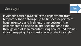 data analysis
•In Almeda textile p.l.c in kitted department from
temporary fabric storage up to finished department
huge inventory and high lead time between the
departments so decide to analyses the lead time
through one of lean manufacturing tool called “value
stream mapping “by choosing one product or style
 