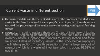 Current waste in different section
 The observed data and the current state map of the processes revealed some
wastes in the flow. I assessed the company’s current practice towards wastes
analyzed the percentage of the major wastes in sewing, cutting and finishing
process
 Inventory: In cutting section, there are 2 days of inventory of fabrics
and at the beginning of cutting process, there are almost 1 days of
inventory before supplying the bundles to sewing section and there
are about 1 days of inventory remain in the stock before supplying
the finishing section. Those three sections retain a large amount of
inventory which is a waste of inventory which is about 99.58% of
lead time.
 