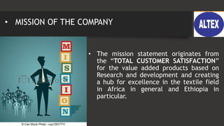 • MISSION OF THE COMPANY
• The mission statement originates from
the “TOTAL CUSTOMER SATISFACTION”
for the value added products based on
Research and development and creating
a hub for excellence in the textile field
in Africa in general and Ethiopia in
particular.
 