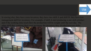 In sewing also, they have extra inventory they have two shift A and shift B. they have low
management skill for inventory. For example, if shift A start producing a one style product
and if the working time reach then the production will be weight until the next day. The
other shift they continue their own inventory the inventory they divided between shifts
 