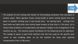 • The analysis for knit cutting work station for the bundling movement from one place to
another place. When operator moves caring bundle or block cutting panels from one
place to another working area is lose excess time. For Moving block cuttings from
band knife and band knife from control panel amount of lose time is 1.56 mints. So to
reduce these problems of transportation and operator fatigue is the arrangement of the
machine lay out. The machine layout contributes for the balancing area for operation.
The change of layout is band knife machine from the line using for the specific area
center or near bundling table .to set the machine for those area reducing
transportation time is 0.86 mints.
 