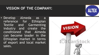VISSION OF THE COMPANY:
• Develop Almeda as a
reference for Ethiopian
Textile and Garmenting
industry and create the
conditioned that Almeda
can become leader in the
Ethiopian market in terms
of export and local market
sales.
 