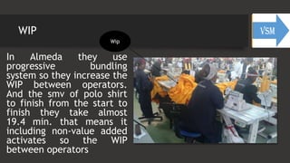 WIP
In Almeda they use
progressive bundling
system so they increase the
WIP between operators.
And the smv of polo shirt
to finish from the start to
finish they take almost
19.4 min. that means it
including non-value added
activates so the WIP
between operators
Wip
 