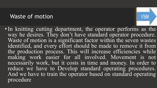 Waste of motion
• In knitting cutting department, the operator performs as the
way he desires. They don’t have standard operator procedure.
Waste of motion is a significant factor within the seven wastes
identified, and every effort should be made to remove it from
the production process. This will increase efficiencies while
making work easier for all involved. Movement is not
necessarily work, but it costs in time and money. In order to
reduce we have to Develop standard operating procedures.
And we have to train the operator based on standard operating
procedure
 