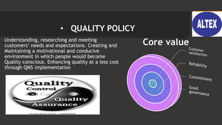 • QUALITY POLICY
• Understanding, researching and meeting
customers’ needs and expectations. Creating and
Maintaining a motivational and conducive
environment in which people would become
Quality conscious. Enhancing quality at a less cost
through QMS implementation
Core value
 