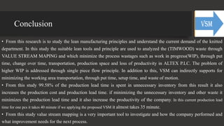 Conclusion
• From this research is to study the lean manufacturing principles and understand the current demand of the knitted
department. In this study the suitable lean tools and principle are used to analyzed the (TIMWOOD) waste through
VALUE STREAM MAPING and which minimize the process wastages such as work in progress(WIP), through put
time, change over time, transportation, production space and loss of productivity in ALTEX P.LC. The problem of
higher WIP is addressed through single piece flow principle. In addition to this, VSM can indirectly supports for
minimizing the working area transportation, through put time, setup time, and waste of motion.
• From this study 99.58% of the production lead time is spent in unnecessary inventory from this result it also
increases the production cost and production lead time. if minimizing the unnecessary inventory and other waste it
minimizes the production lead time and it also increase the productivity of the company. In this current production lead
time for one pcs it takes 40 minute if we applying the proposed VSM it almost takes 35 minute.
• From this study value stream mapping is a very important tool to investigate and how the company performed and
what improvement needs for the next process.
 