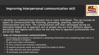 Improving interpersonal communication skill
• I develop my communication between two or more individuals. This can include all
aspect of communication like listening, persuading, asserting, nonverbal
communication and more. The communication skill that I developed during my
internship helped me to approach sort of people who are from different aspects
disciplines and regions and it show me the way how to approach professionals who
are on the field.
• Uses of interpersonal communication
• It increases participation or assistance in obtaining information and completing tasks with in a
given schedule or program.
• To give and collect information.
• To form contacts and maintain relationship.
• To express personals needs and understand the needs of others.
• To make decision and solve problem.
• To anticipate and predict behavior.
 
