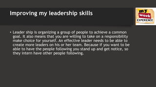 Improving my leadership skills
• Leader ship is organizing a group of people to achieve a common
goal. It also means that you are willing to take on a responsibility
make choice for yourself. An effective leader needs to be able to
create more leaders on his or her team. Because if you want to be
able to have the people following you stand up and get notice, so
they intern have other people following.
 