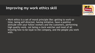 Improving my work ethics skill
• Work ethics is a set of moral principle like: getting to work on
time, being self-directed, having initiative, have a positive
attitude with your follow workers and the customers, performing
high quality work, not being a clock watcher and most of all
knowing how to be loyal to the company, and the people you work
with.
 