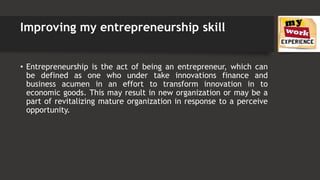 Improving my entrepreneurship skill
• Entrepreneurship is the act of being an entrepreneur, which can
be defined as one who under take innovations finance and
business acumen in an effort to transform innovation in to
economic goods. This may result in new organization or may be a
part of revitalizing mature organization in response to a perceive
opportunity.
 