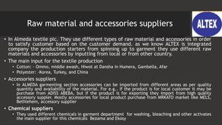 Raw material and accessories suppliers
• In Almeda textile plc. They use different types of raw material and accessories in order
to satisfy customer based on the customer demand. as we know ALTEX is integrated
company the production starters from spinning up to garment they use different raw
materials and accessories by inputting from local or from other country.
• The main input for the textile production
• Cotton: - Ommo, middle awash, Hiwot at Dansha in Humera, Gambella, Afar
• Polyester: -Korea, Turkey, and China
• Accessories suppliers
• In ALMEDA garmenting section accessories can be imported from different areas as per quality
quantity and availability of the material. For e.g.. If the product is for local customer it may be
purchase from ADISS ABEBA, but if the product is for exporting they import from high quality
accessory suppler. Mostly accessories for local product purchase from MRKATO market like MELS,
Bethlehem, accessory supplier
• Chemical suppliers
• They used different chemicals in garment department for washing, bleaching and other activates
the main supplier for this chemicals Bezama and Ekosy
 
