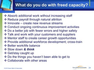 What do you do with freed capacity?
 Absorb additional work without increasing staff
 Reduce payroll through natural att...