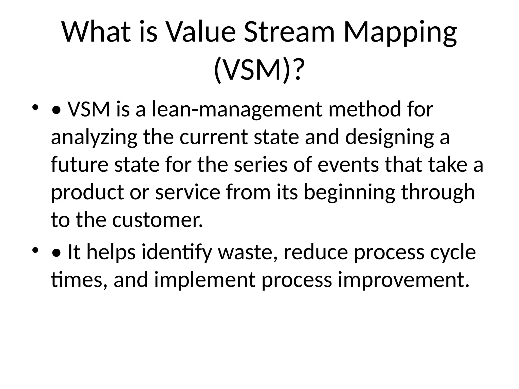 What is Value Stream Mapping
(VSM)?
• • VSM is a lean-management method for
analyzing the current state and designing a
future state for the series of events that take a
product or service from its beginning through
to the customer.
• • It helps identify waste, reduce process cycle
times, and implement process improvement.
 