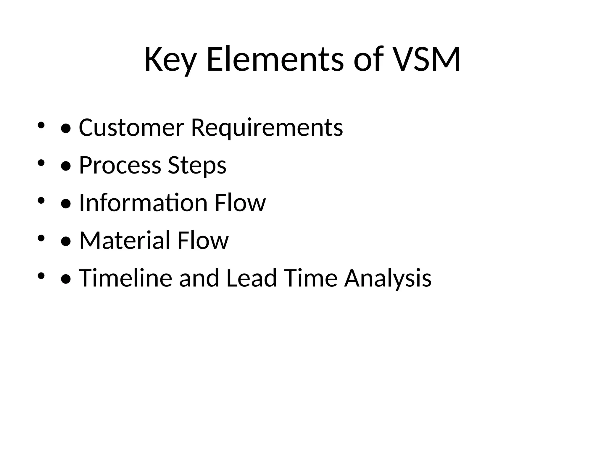 Key Elements of VSM
• • Customer Requirements
• • Process Steps
• • Information Flow
• • Material Flow
• • Timeline and Lead Time Analysis
 