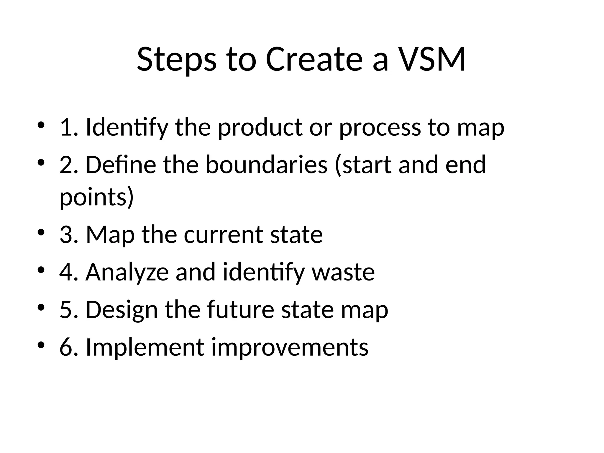 Steps to Create a VSM
• 1. Identify the product or process to map
• 2. Define the boundaries (start and end
points)
• 3. Map the current state
• 4. Analyze and identify waste
• 5. Design the future state map
• 6. Implement improvements
 