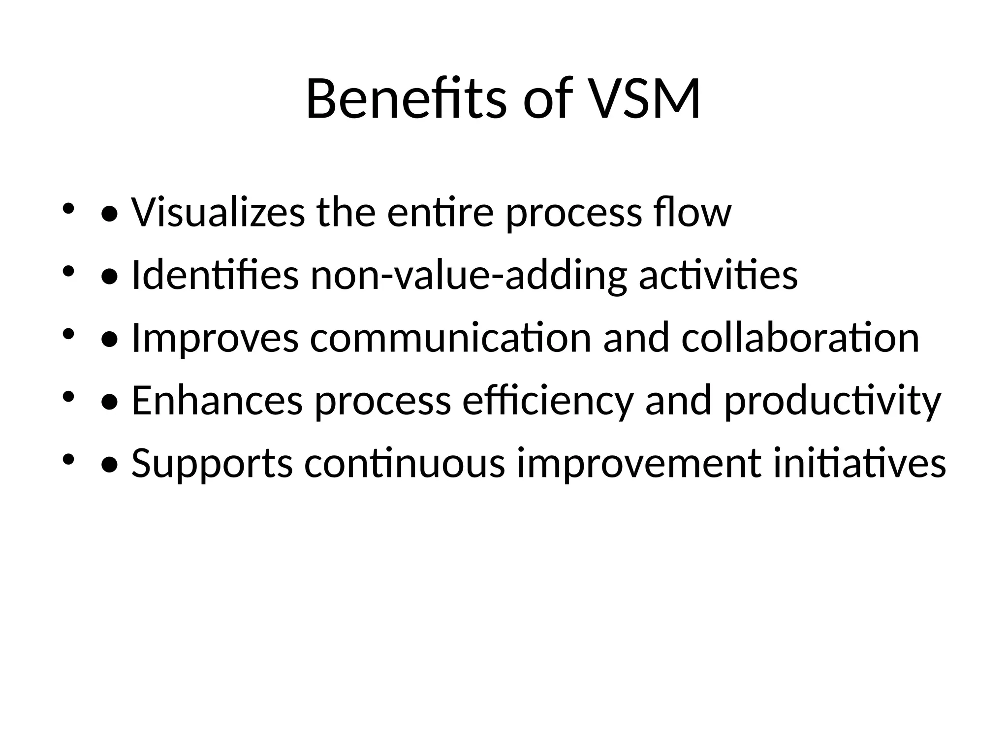 Benefits of VSM
• • Visualizes the entire process flow
• • Identifies non-value-adding activities
• • Improves communication and collaboration
• • Enhances process efficiency and productivity
• • Supports continuous improvement initiatives
 