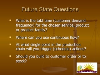 Future State Questions <ul><li>What is the takt time (customer demand frequency) for the chosen service, product or produc...