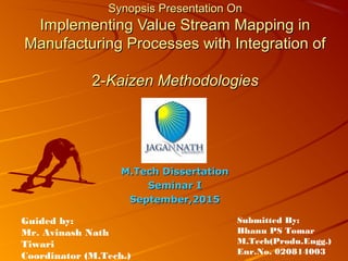 Synopsis Presentation OnSynopsis Presentation On
Implementing Value Stream Mapping inImplementing Value Stream Mapping in
Manufacturing Processes with Integration ofManufacturing Processes with Integration of
2-2-Kaizen MethodologiesKaizen Methodologies
M.Tech DissertationM.Tech Dissertation
Seminar ISeminar I
September,2015September,2015
Guided by:
Mr. Avinash Nath
Tiwari
Coordinator (M.Tech.)
Submitted By:
Bhanu PS Tomar
M.Tech(Produ.Engg.)
Enr.No. 020814003
 