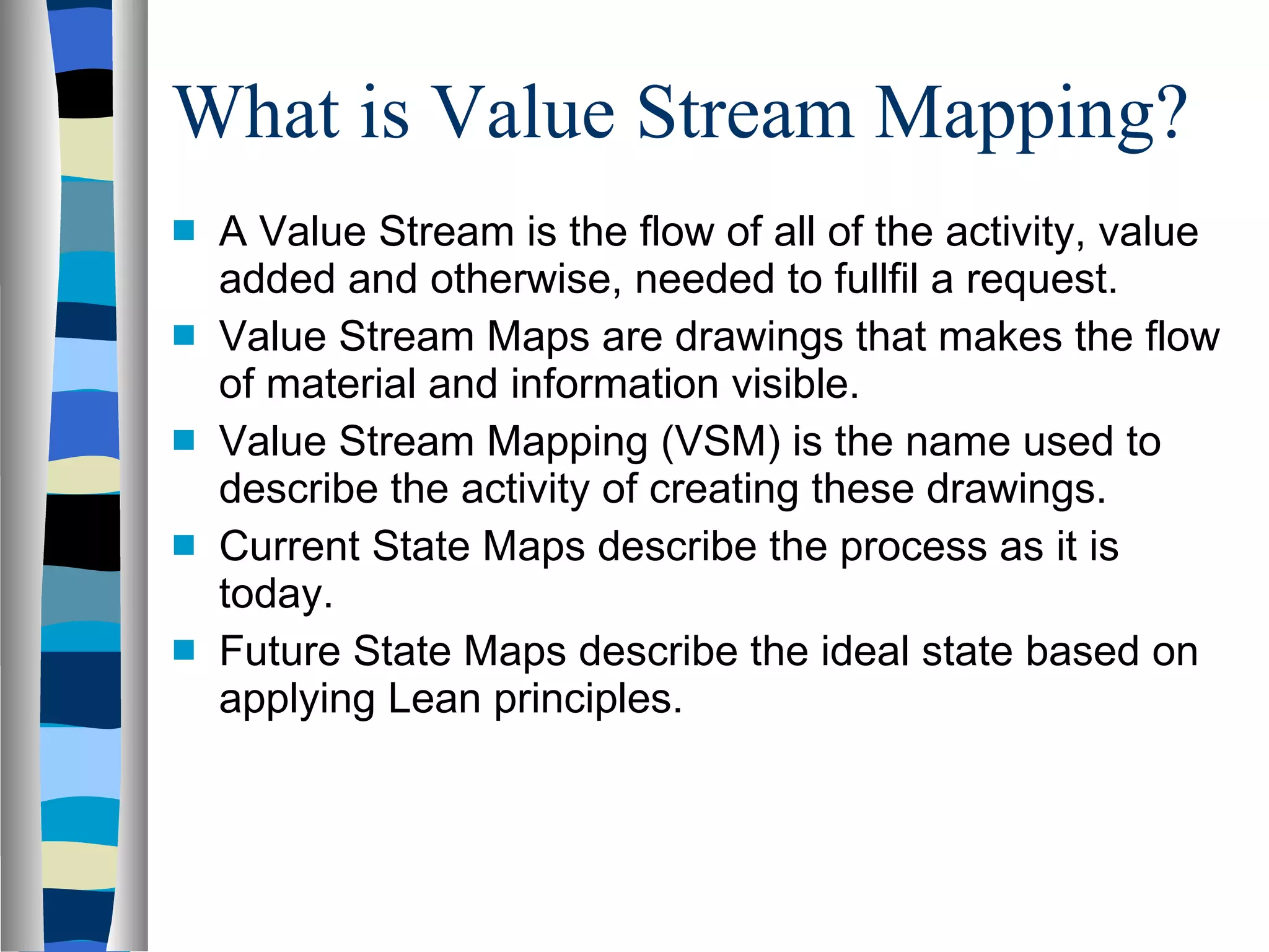 What is Value Stream Mapping?  A Value Stream is the flow of all of the activity, value added and otherwise, needed to fullfil a request. Value Stream Maps are drawings that makes the flow of material and information visible. Value Stream Mapping (VSM) is the name used to describe the activity of creating these drawings. Current State Maps describe the process as it is today. Future State Maps describe the ideal state based on applying Lean principles. 