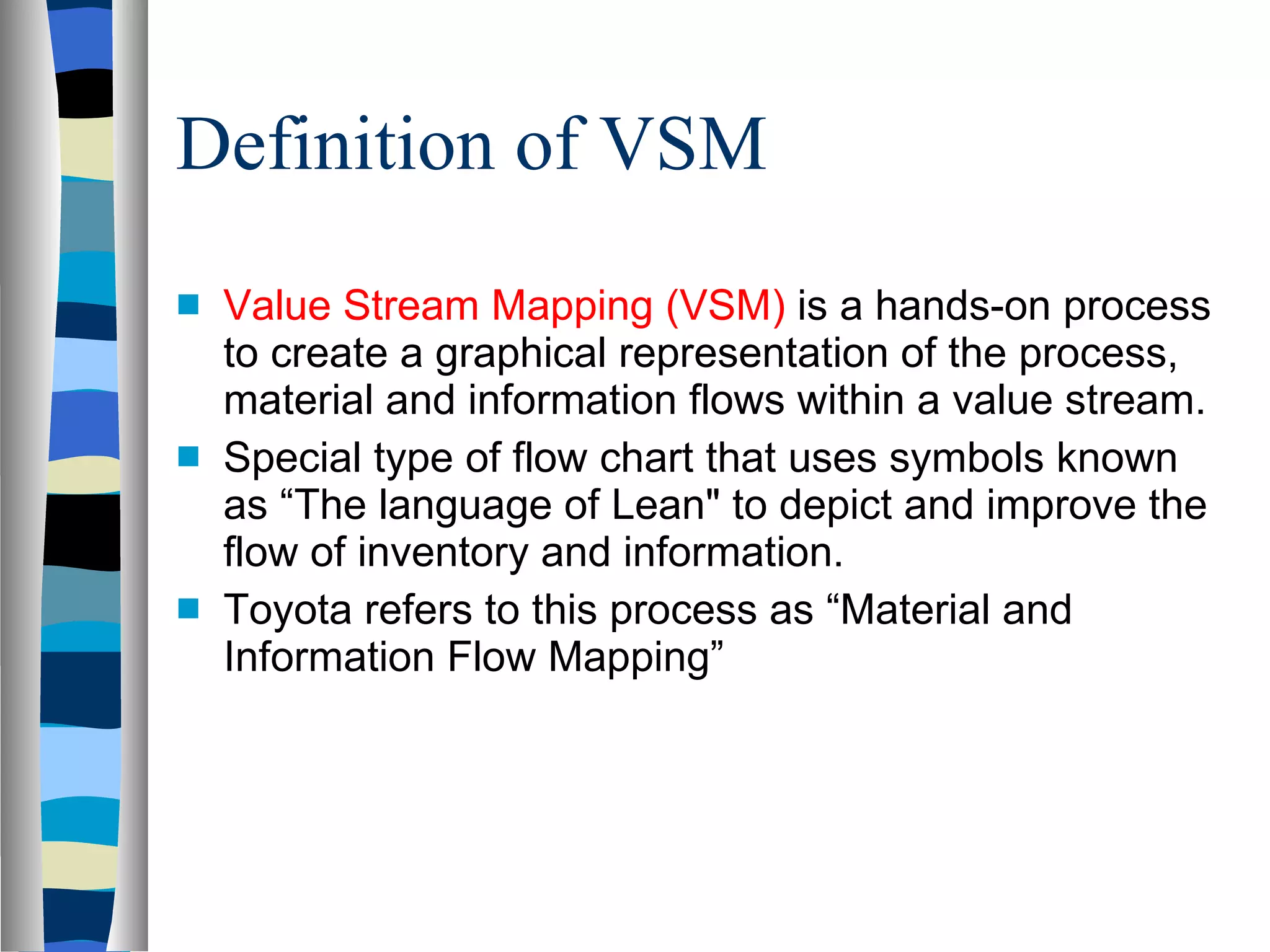 Definition of VSM Value Stream Mapping (VSM)  is a hands-on process to create a graphical representation of the process, material and information flows within a value stream. Special type of flow chart that uses symbols known as “The language of Lean&quot; to depict and improve the flow of inventory and information. Toyota refers to this process as “Material and Information Flow Mapping” 