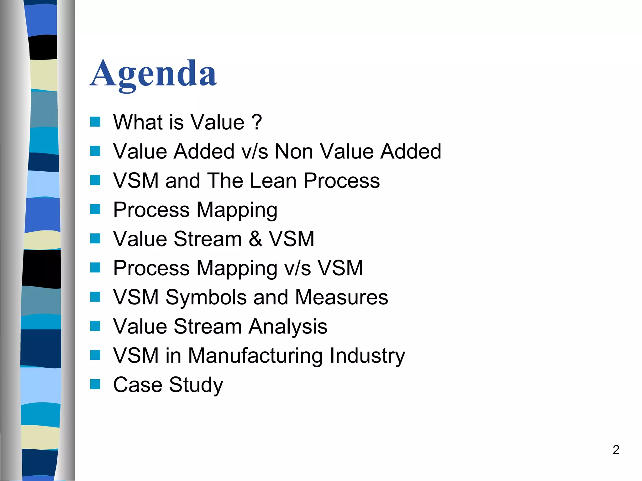 Agenda  What is Value ? Value Added v/s Non Value Added VSM and The Lean Process Process Mapping Value Stream & VSM Process Mapping v/s VSM VSM Symbols and Measures Value Stream Analysis VSM in Manufacturing Industry Case Study 