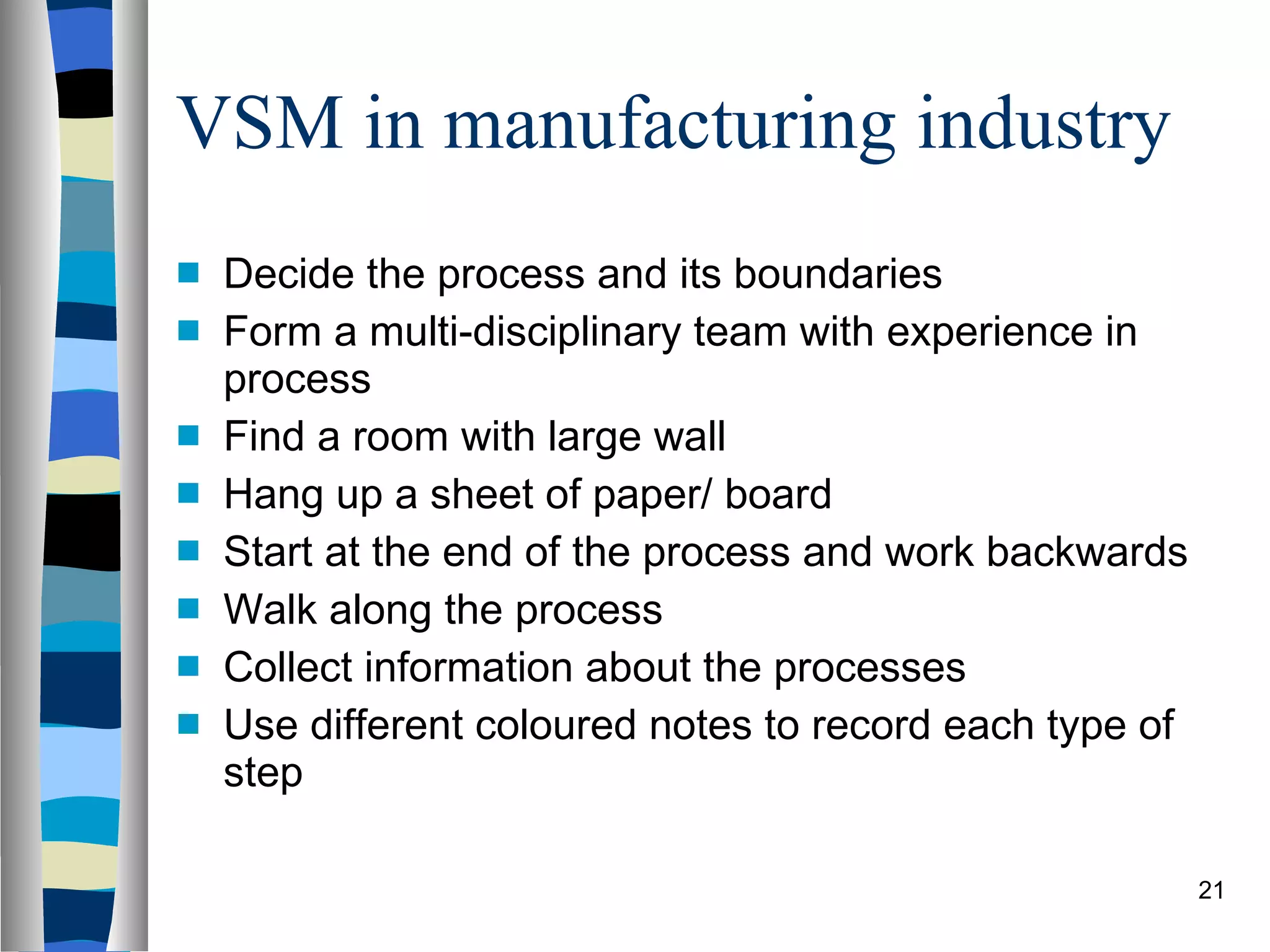 VSM in manufacturing industry Decide the process and its boundaries Form a multi-disciplinary team  with experience in process Find a room with large wall Hang up a sheet of paper/ board Start at the end of the process and work backwards Walk along the process Collect information about the processes Use different coloured notes to record each type of step 