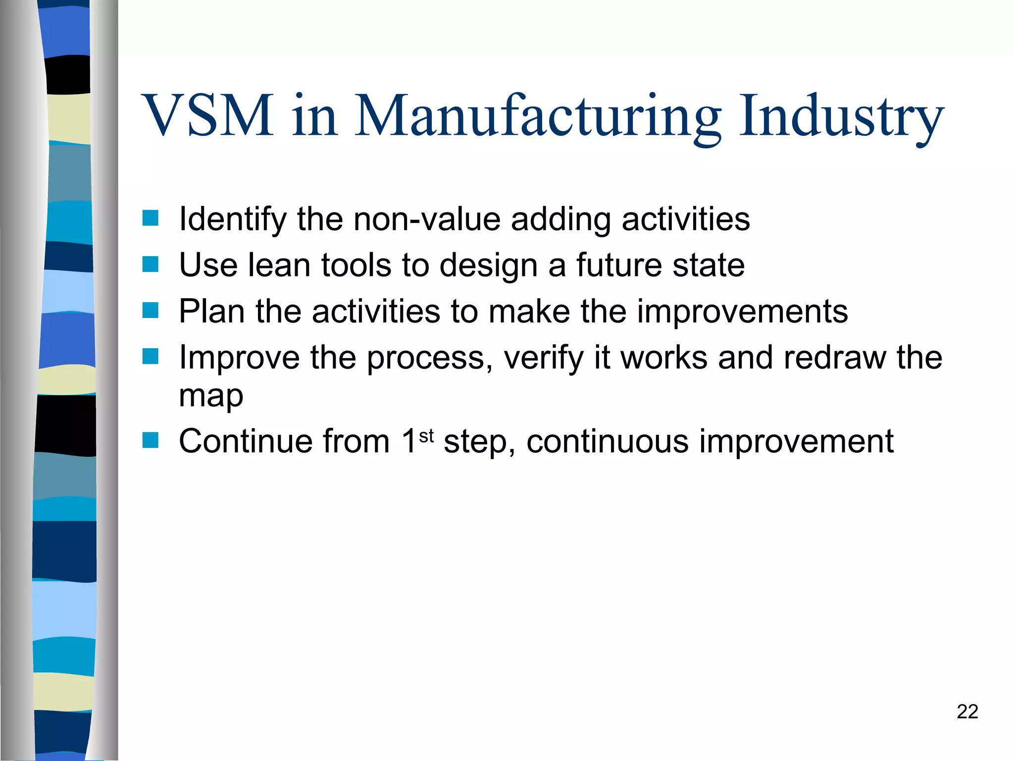 VSM in Manufacturing Industry Identify the non-value adding activities Use lean tools to design a future state Plan the activities to make the improvements Improve the process, verify it works and redraw the map Continue from 1 st  step, continuous improvement 